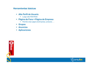 Herramientas básicas

   Alta Perfil de Usuario
         Luego alta FAN PAGE
   Página de Fans = Página de Empresa
         Permite crear página de Empresa, producto, …
   Grupos
   Anuncios
   Aplicaciones
 