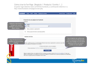 Cómo crear la Fan Page. (Negocio / Producto / Evento / …)
         En primer lugar debemos tener un Perfil de Facebook y a continuación debemos ir a:
         http://www.facebook.com/pages/create.php




 Debemos seleccionar la
  Categoría de nuestra
FanPage, ya sea un Local,
    Marca, Artista…




                                                                                            Con el objetivo de verificar que
 Aquí introduciremos el                                                                    somos la persona indicada para
nombre de nuestra futura                                                                  crear una FanPage con una marca,
        FanPage                                                                              debemos firmar con nuestro
                                                                                               nombre en este espacio




                                             http://www.flickr.com/photos/20024546@N05/
 