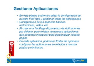 Gestionar Aplicaciones
 • En esta página podremos editar la configuración de
   nuestra FanPage y gestionar todas las aplicaciones
 • Configuración de los aspectos básicos,
   restricciones, vistas, etc
 • Al crear una FanPage disponemos de Aplicaciones
   por defecto, pero existen numerosas aplicaciones
   que podemos incorporar para personalizar nuestra
   página
 • En cada aplicación, podremos Editar las opciones,
   configurar las aplicaciones en relación a nuestra
   página y eliminarlas
 