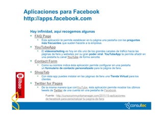Aplicaciones para Facebook
http://apps.facebook.com

  Hay infinidad, aquí recogemos algunas
  • FAQ Page
      • Ésta aplicación te permite establecer en tu página una pestaña con las preguntas
         más frecuentes que suelen hacerle a la empresa.
  • YouTubeApp
      • El videomarketing es hoy en día uno de los grandes canales de tráfico hacia las
         páginas de fans y websites por su gran poder viral. YouTubeApp te permite añadir en
         una pestaña tu canal YouTube de forma sencilla.
  • Contact Form
      • Como su nombre indica ésta aplicación permite configurar en una pestaña
         un formulario de contacto personalizado para la página de fans.
  • ShopTab
      • Con ésta app puedes instalar en las páginas de fans una Tienda Virtual para los
         clientes.
  • Twitter for Pages
      • De la misma manera que conYouTube, ésta aplicación permite mostrar los últimos
         tweets de Twitter de una cuenta en una pestaña de Facebook.
            Fuente : http://cursocommunitymanager.com/2011/15-aplicaciones-
            de-facebook-para-personalizar-tu-pagina-de-fans
 