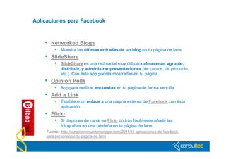 Aplicaciones para Facebook



    •   Networked Blogs
         • Muestra las últimas entradas de un blog en tu página de fans.
    •   SlideShare
         • SlideShare es una red social muy útil para almacenar, agrupar,
            distribuir, y administrar presentaciones (de cursos, de producto,
            etc.). Con ésta app podrás mostrarlas en tu página.
    •   Opinion Polls
         • App para realizar encuestas en tu página de forma sencilla.
    •   Add a Link
         • Establece un enlace a una página externa de Facebook con ésta
            aplicación.
    •   Flickr
         • Si dispones de canal en Flickr podrás fácilmente añadir las
            fotografías en una pestaña en tu página de fans.
    Fuente : http://cursocommunitymanager.com/2011/15-aplicaciones-de-facebook-
    para-personalizar-tu-pagina-de-fans
 