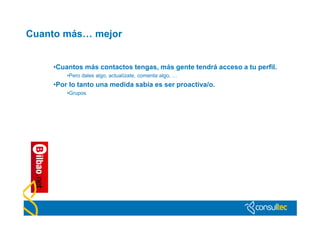 Cuanto más… mejor


    •Cuantos más contactos tengas, más gente tendrá acceso a tu perfil.
        •Pero dales algo, actualízate, comenta algo, …
    •Por lo tanto una medida sabia es ser proactiva/o.
        •Grupos
 