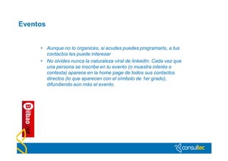 Eventos


     • Aunque no lo organices, si acudes puedes programarlo, a tus
       contactos les puede interesar
     • No olvides nunca la naturaleza viral de linkedIn. Cada vez que
       una persona se inscribe en tu evento (o muestra interés o
       contesta) aparece en la home page de todos sus contactos
       directos (lo que aparecen con el símbolo de 1er grado),
       difundiendo aún más el evento.
 