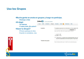 Usa los Grupos


      •Mucha gente se anota en grupos y luego no participa.
          •Participa o Vete
      •Al elegir
          •Te interesa
          •Y sobre todo ¿Es activo?
      •Hacer tu Grupo?
          •Primero participa en otros
          •Cuando lo consideres, crea
 