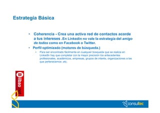 Estrategia Básica


      •   Coherencia - Crea una activa red de contactos acorde
          a tus intereses .En Linkedin no vale la estrategia del amigo
        de todos como en Facebook o Twitter.
      • Perfil optimizado (motores de búsqueda.)
           •   Para ser encontrado fácilmente en cualquier búsqueda que se realiza en
               LinkedIn hay que completar con la mayor precisión los antecedentes
               profesionales, académicos, empresas, grupos de interés, organizaciones a las
               que pertenecemos ,etc.
 