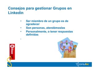 Consejos para gestionar Grupos en
Linkedin

      •   Ser miembro de un grupo es de
          agradecer
      •   Son personas, atendámoslas
      •   Personalmente, o tener respuestas
          definidas
      .
 