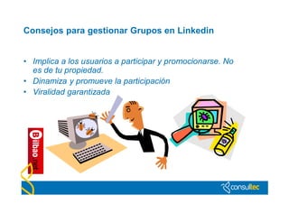 Consejos para gestionar Grupos en Linkedin


• Implica a los usuarios a participar y promocionarse. No
  es de tu propiedad.
• Dinamiza y promueve la participación
• Viralidad garantizada
 