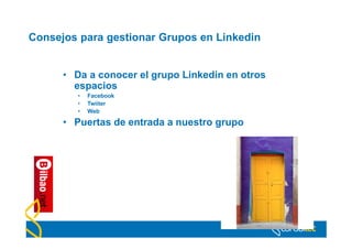 Consejos para gestionar Grupos en Linkedin


      • Da a conocer el grupo Linkedin en otros
        espacios
         •   Facebook
         •   Twiiter
         •   Web

      • Puertas de entrada a nuestro grupo
 