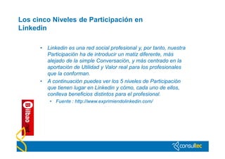 Los cinco Niveles de Participación en
Linkedin

      •   Linkedin es una red social profesional y, por tanto, nuestra
          Participación ha de introducir un matiz diferente, más
          alejado de la simple Conversación, y más centrado en la
          aportación de Utilidad y Valor real para los profesionales
          que la conforman.
      •   A continuación puedes ver los 5 niveles de Participación
          que tienen lugar en Linkedin y cómo, cada uno de ellos,
          conlleva beneficios distintos para el profesional.
           • Fuente : http://www.exprimiendolinkedin.com/
 