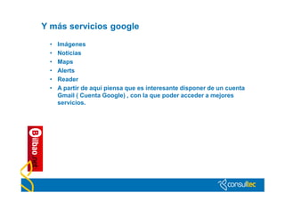 Y más servicios google
 •   Imágenes
 •   Noticias
 •   Maps
 •   Alerts
 •   Reader
 •   A partir de aquí piensa que es interesante disponer de un cuenta
     Gmail ( Cuenta Google) , con la que poder acceder a mejores
     servicios.
 
