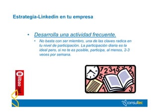 Estrategia-Linkedin en tu empresa


     • Desarrolla una actividad frecuente.
        •   No basta con ser miembro, una de las claves radica en
            tu nivel de participación. La participación diaria es la
            ideal pero, si no te es posible, participa, al menos, 2-3
            veces por semana.
 