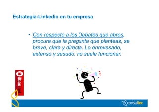 Estrategia-Linkedin en tu empresa


      • Con respecto a los Debates que abres,
        procura que la pregunta que planteas, se
        breve, clara y directa. Lo enrevesado,
        extenso y sesudo, no suele funcionar.
 