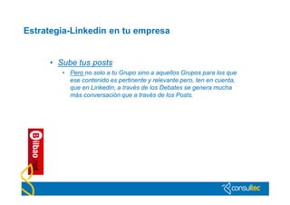 Estrategia-Linkedin en tu empresa


     • Sube tus posts
        • Pero no solo a tu Grupo sino a aquellos Grupos para los que
          ese contenido es pertinente y relevante pero, ten en cuenta,
          que en Linkedin, a través de los Debates se genera mucha
          más conversación que a través de los Posts.
 