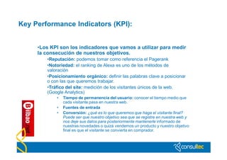 Key Performance Indicators (KPI):


     •Los KPI son los indicadores que vamos a utilizar para medir
     la consecución de nuestros objetivos.
        •Reputación: podemos tomar como referencia el Pagerank
        •Notoriedad: el ranking de Alexa es uno de los métodos de
        valoración
        •Posicionamiento orgánico: definir las palabras clave a posicionar
        o con las que queremos trabajar.
        •Tráfico del site: medición de los visitantes únicos de la web.
        (Google Analytics)
            •   Tiempo de permanencia del usuario: conocer el tiempo medio que
                cada visitante pasa en nuestra web.
            •   Fuentes de entrada
            •   Conversión: ¿qué es lo que queremos que haga el visitante final?
                Puede ser que nuestro objetivo sea que se registre en nuestra web y
                nos deje sus datos para posteriormente mantenerle informado de
                nuestras novedades o quizá vendemos un producto y nuestro objetivo
                final es que el visitante se convierta en comprador.
 