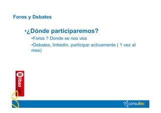 Foros y Debates

    •¿Dónde participaremos?
       •Foros ? Donde se nos vea
       •Debates, linkedin, participar activamente ( 1 vez al
       mes)
 