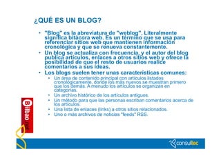 ¿QUÉ ES UN BLOG?
 • "Blog" es la abreviatura de "weblog". Literalmente
   significa bitácora web. Es un término que se usa para
   referenciar sitios web que mantienen información
   cronológica y que se renueva constantemente.
 • Un blog se actualiza con frecuencia, y el autor del blog
   publica artículos, enlaces a otros sitios web y ofrece la
   posibilidad de que el resto de usuarios realice
   comentarios a sus ideas.
 • Los blogs suelen tener unas características comunes:
    • Un área de contenido principal con artículos listados
      cronológicamente, donde los más nuevos se muestran primero
      que los demás. A menudo los artículos se organizan en
      categorías.
    • Un archivo histórico de los artículos antiguos.
    • Un método para que las personas escriban comentarios acerca de
      los artículos.
    • Una lista de enlaces (links) a otros sitios relacionados.
    • Uno o más archivos de noticias "feeds" RSS.
 