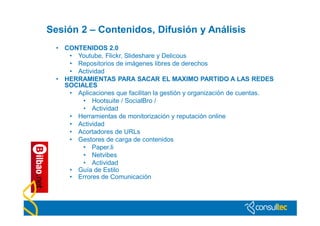 Sesión 2 – Contenidos, Difusión y Análisis
  • CONTENIDOS 2.0
     • Youtube, Flickr, Slideshare y Delicous
     • Repositorios de imágenes libres de derechos
     • Actividad
  • HERRAMIENTAS PARA SACAR EL MAXIMO PARTIDO A LAS REDES
    SOCIALES
     • Aplicaciones que facilitan la gestión y organización de cuentas.
         • Hootsuite / SocialBro /
         • Actividad
     • Herramientas de monitorización y reputación online
     • Actividad
     • Acortadores de URLs
     • Gestores de carga de contenidos
         • Paper.li
         • Netvibes
         • Actividad
     • Guía de Estilo
     • Errores de Comunicación
 