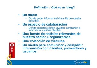 Definición : Qué es un blog?

• Un diario
    • Donde poder informar del día a día de nuestra
      actividad.
• Un espacio de colaboración
    • Donde expertos opinan, ayudan, comparten e
      informan a nuestros clientes.
• Una fuente de noticias relevantes de
  nuestro sector u organización.
• Una colección de vínculos
• Un medio para comunicar y compartir
  información con clientes, proveedores y
  usuarios.
 