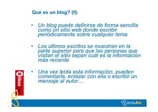 Qué es un blog? (II)

• Un blog puede definirse de forma sencilla
  como un sitio web donde escribir
  periódicamente sobre cualquier tema

• Los últimos escritos se muestran en la
  parte superior para que las personas que
  visitan el sitio sepan cuál es la información
  más reciente

• Una vez leída esta información, pueden
  comentarla, enlazar con ella o escribir un
  mensaje al autor…
 