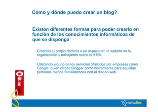 Cómo y dónde puedo crear un blog?


Existen diferentes formas para poder crearlo en
función de los conocimientos informáticos de
que se disponga

  Creando tu propio dominio o un espacio en el website de tu
  organización y trabajando sobre el HTML

  Utilizando alguno de los servicios ofrecidos por empresas como
  Google, quien ofrece Blogger como herramienta para aquellas
  personas menos familiarizadas con el diseño web.
 