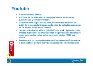 Youtube
 • Funcionamiento básico:
 • YouTube, es un sitio web de Google en el cual los usuarios
   pueden subir y compartir vídeos.
 • Incorpora unas reglas básica para preservar los derechos de
   autor. Es muy popular incorporando clips de películas, programas
   de TV, vídeos musicales o caseros.
 • Una vez editados los vídeos (admite Flash, mp4,...) permite crear
   enlaces pueden ser insertados en los blogs y canales sociales así
   como incrustarlos en las web a través del código HTML que
   ofrece.
 • Puedes crear un canal propio NombreCanal+nombreEmpresa en
   el cual publicar siempre tus vídeos quedando como una galería.
 