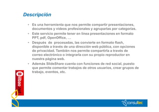Descripción
 • Es una herramienta que nos permite compartir presentaciones,
   documentos y videos profesionales y agruparlas por categorías.
 • Este servicio permite tener en línea presentaciones en formato
   PPT, pdf, OpenOffice, …
 • Después de procesadas, las convierte en formato flash,
   disponible a través de una dirección web pública, con opciones
   de privacidad. También nos permite compartirla a través de
   correo electrónico o integrarla con su propio reproductor en
   nuestra página web.
 • Además SlideShare cuenta con funciones de red social, puesto
   que permite comentar trabajos de otros usuarios, crear grupos de
   trabajo, eventos, etc.
 