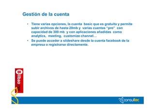Gestión de la cuenta
 • Tiene varias opciones, la cuenta basic que es gratuita y permite
   subir archivos de hasta 20mb y varias cuentas “pro” con
   capacidad de 300 mb y con aplicaciones añadidas como
   analytics, meeting, customize channel…
 • Se puede acceder a slideshare desde la cuenta facebook de la
   empresa o registrarse directamente.
 