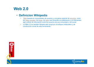 Web 2.0
 • Definicion Wikipedia
   •   “Web basada en comunidades de usuarios y una gama especial de servicios, como
       las redes sociales, los blogs, los wikis que fomentan la colaboración y el intercambio
       ágil y eficaz de información entre los usuarios de una comunidad o red social.
   •   La Web 2.0 es también llamada web social por el enfoque colaborativo y de
       construcción social de esta herramienta.”
 