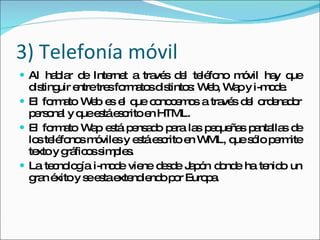 3) Telefonía móvil Al hablar de Internet a través del teléfono móvil hay que distinguir entre tres formatos distintos: Web, Wap y i-mode. El formato Web es el que conocemos a través del ordenador personal y que está escrito en HTML. El formato Wap está pensado para las pequeñas pantallas de los teléfonos móviles y está escrito en WML, que sólo permite texto y gráficos simples. La tecnología i-mode viene desde Japón donde ha tenido un gran éxito y se esta extendiendo por Europa.  