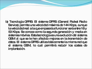b) Tecnología GPRS: El sistema GPRS (General Packet Radio Service) permite una velocidad máxima de 144 Kbps, aunque la velocidad real a la que empezará a funcionar será entre 18 y 53 Kbps. Se conoce como la segunda generación y media en sistemas móviles. Esta tecnología es una evolución del sistema GSM al que se le han añadido mejoras en la transmisión de datos. El sistema GPRS utiliza básicamente la misma red que el sistema GSM, lo cual permitirá reducir los costes de implantación. 