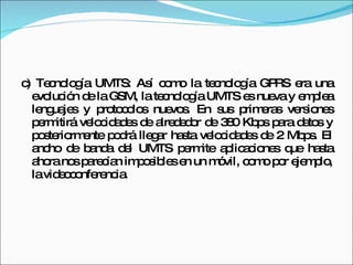 c) Tecnología UMTS: Así como la tecnología GPRS era una evolución de la GSM, la tecnología UMTS es nueva y emplea lenguajes y protocolos nuevos. En sus primeras versiones permitirá velocidades de alrededor de 380 Kbps para datos y posteriormente podrá llegar hasta velocidades de 2 Mbps. El ancho de banda del UMTS permite aplicaciones que hasta ahora nos parecían imposibles en un móvil, como por ejemplo, la videoconferencia.  