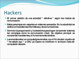 Hackers El primer eslabón de una sociedad " delictiva " según los medios de comunicación.  Estos personajes son expertos en sistemas avanzados. En la actualidad se centran en los sistemas informáticos y de comunicaciones.  Dominan la programación y la electrónica para lograr comprender sistemas tan complejas como la comunicación móvil. Su objetivo principal es comprender los sistemas y el funcionamiento de ellos.  Les encanta entrar en computadores remotos, con el fin de decir aquello de " he estado aquí " o “ fui yo “ pero no modifican ni se llevan nada del computador atacado. 