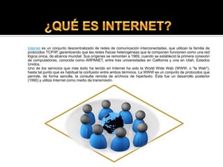 ¿QUÉ ES INTERNET?Internet es un conjunto descentralizado de redes de comunicación interconectadas, que utilizan la familia de protocolos TCP/IP, garantizando que las redes físicas heterogéneas que la componen funcionen como una red lógica única, de alcance mundial. Sus orígenes se remontan a 1969, cuando se estableció la primera conexión de computadoras, conocida como ARPANET, entre tres universidades en California y una en Utah, Estados Unidos. Uno de los servicios que más éxito ha tenido en Internet ha sido la World Wide Web (WWW, o "la Web"), hasta tal punto que es habitual la confusión entre ambos términos. La WWW es un conjunto de protocolos que permite, de forma sencilla, la consulta remota de archivos de hipertexto. Ésta fue un desarrollo posterior (1990) y utiliza Internet como medio de transmisión.