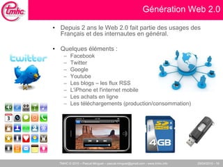 Génération Web 2.0 Depuis 2 ans le Web 2.0 fait partie des usages des Français et des internautes en général.  Quelques éléments :  Facebook Twitter Google Youtube Les blogs – les flux RSS L'iPhone et l'internet mobile Les achats en ligne Les téléchargements (production/consommation)‏ 