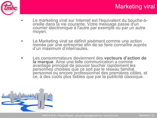 Marketing viral Le marketing viral sur Internet est l'équivalent du bouche-à-oreille dans la vie courante. Votre message passe d'un courrier électronique à l'autre par exemple ou par un autre moyen. Le Marketing viral se définit aisément comme une action menée par une entreprise afin de se faire connaître auprès d’un maximum d’internautes. Les consommateurs deviennent des  vecteurs d’action de la marque . Ainsi une telle communication a comme avantage principal de pouvoir toucher rapidement les personnes choisies que ce soit par le réseau familial, personnel ou encore professionnel des premières cibles, et ce, à des coûts plus faibles que par la publicité classique. 