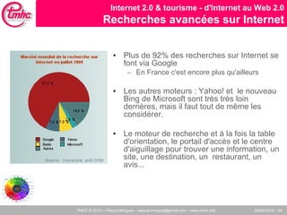 Plus de 92% des recherches sur Internet se font via Google  En France c'est encore plus qu'ailleurs Les autres moteurs : Yahoo! et  le nouveau Bing de Microsoft sont très très loin derrières, mais il faut tout de même les considérer.  Le moteur de recherche et à la fois la table d'orientation, le portail d'accès et le centre d'aiguillage pour trouver une information, un site, une destination, un  restaurant, un avis... Internet 2.0 & tourisme - d'Internet au Web 2.0 Recherches avancées sur Internet 