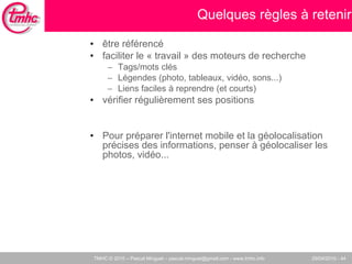 Quelques règles à retenir être référencé faciliter le « travail » des moteurs de recherche Tags/mots clés Légendes (photo, tableaux, vidéo, sons...)‏ Liens faciles à reprendre (et courts)‏ vérifier régulièrement ses positions  Pour préparer l'internet mobile et la géolocalisation précises des informations, penser à géolocaliser les photos, vidéo... 