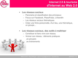 Les réseaux sociaux Panorama et classification des principaux Focus sur Facebook, PlaxoPulse, LinkendIn Les réseaux sociaux thématiques Créer une fiche personnelle, d'un lieu, une thématique, un groupe... Les réseaux sociaux, des outils à maîtriser Constituer et faire vivre son réseau Animer son réseau : éléments pratiques Les groupes Les événements Internet 2.0 & tourisme d'Internet au Web 2.0 
