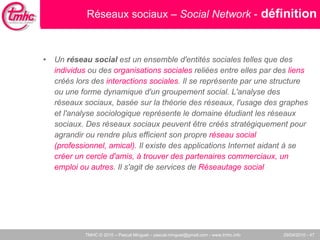Réseaux sociaux –  Social Network  -   définition Un  réseau social  est un ensemble d'entités sociales telles que des  individus  ou des  organisations sociales  reliées entre elles par des  liens  créés lors des  interactions sociales . Il se représente par une structure ou une forme dynamique d'un groupement social. L'analyse des réseaux sociaux, basée sur la théorie des réseaux, l'usage des graphes et l'analyse sociologique représente le domaine étudiant les réseaux sociaux. Des réseaux sociaux peuvent être créés stratégiquement pour agrandir ou rendre plus efficient son propre  réseau social (professionnel, amical).  Il existe des applications Internet aidant à se  créer un cercle d'amis, à trouver des partenaires commerciaux, un emploi ou autres . Il s'agit de services de  Réseautage social 