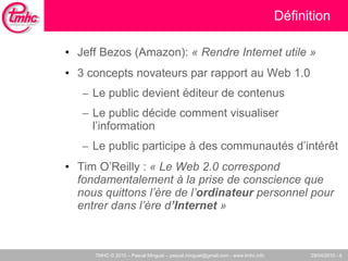 Définition Jeff Bezos (Amazon):  « Rendre Internet utile » 3 concepts novateurs par rapport au Web 1.0 Le public devient éditeur de contenus Le public décide comment visualiser l’information Le public participe à des communautés d’intér êt Tim O’Reilly :  « Le Web 2.0 correspond fondamentalement à la prise de conscience que nous quittons l’ère de l’ ordinateur  personnel pour entrer dans l’ère d ’Internet  » 