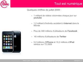 Quelques chiffres de juillet 2009 :  1 milliard de vidéos visionnées chaque jour sur  youtube 1,2 milliard d'individu accèdent à  Internet  dans le Monde Plus de 300 millions d'utilisateurs de  Facebook  40 millions d'utilisateurs de  Twitter 5,2 millions d 'iPhone  et 10,2 millions d' iPod  vendus sur T2 2009 Tout est numérique 