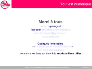 Merci à tous twitter  : /pminguet facebook :  facebook.com/pminguet [email_address]   www.tmhc.info Quelques liens utiles  - «  Le guide dunouveau Facebook  » -  Les élus et les réseaux - et suivre les liens sur tmhc.info  rubrique liens utiles Tout est numérique 