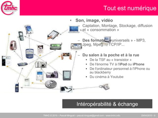 Son, image, vidéo Captation, Montage, Stockage, diffusion et « consommation » Des formats  : « universels » - MP3, Jpeg, Mpeg..., TCP/IP...  Du salon à la poche et à la rue De la TSF au « transistor » De l'énorme TV à l' iPod  ou  iPhone De l'ordinateur personnel à l'iPhone ou au blackberry Du cinéma à Youtube Tout est numérique Intéropérabilité & échange 