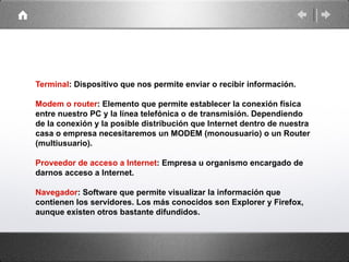 Terminal: Dispositivo que nos permite enviar o recibir información.

Modem o router: Elemento que permite establecer la conexión física
entre nuestro PC y la línea telefónica o de transmisión. Dependiendo
de la conexión y la posible distribución que Internet dentro de nuestra
casa o empresa necesitaremos un MODEM (monousuario) o un Router
(multiusuario).

Proveedor de acceso a Internet: Empresa u organismo encargado de
darnos acceso a Internet.

Navegador: Software que permite visualizar la información que
contienen los servidores. Los más conocidos son Explorer y Firefox,
aunque existen otros bastante difundidos.
 