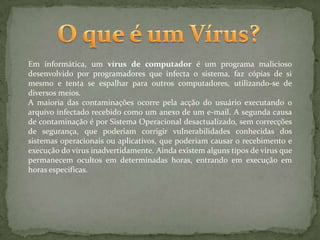 O que é um Vírus?Em informática, um vírus de computador é um programa malicioso desenvolvido por programadores que infecta o sistema, faz cópias de si mesmo e tenta se espalhar para outros computadores, utilizando-se de diversos meios.A maioria das contaminações ocorre pela acção do usuário executando o arquivo infectado recebido como um anexo de um e-mail. A segunda causa de contaminação é por Sistema Operacional desactualizado, sem correcções de segurança, que poderiam corrigir vulnerabilidades conhecidas dos sistemas operacionais ou aplicativos, que poderiam causar o recebimento e execução do vírus inadvertidamente. Ainda existem alguns tipos de vírus que permanecem ocultos em determinadas horas, entrando em execução em horas especificas.