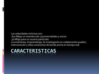 CaracteristicasLas velocidades mínimas son:.622 Mbps un miembro de 12(universidades y socios.50 Mbps para un usuario partículasLa enseñanza, el aprendizaje, la investigación en colaboración pueden, interconexión y altas conexiones de banda ancha en tiempo real