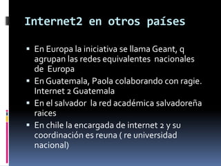 Internet2 en otros paísesEn Europa la iniciativa se llama Geant, q agrupan las redes equivalentes nacionales de Europa En Guatemala, Paola colaborando con ragie. Internet 2 Guatemala En el salvador la red académica salvadoreña raicesEn chile la encargada de internet 2 y su coordinación es reuna ( re universidad nacional)