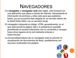 NavegadoresUn navegador o navegador web (del inglés, web browser) es una aplicación que opera a través de Internet, interpretando la información de archivos y sitios web para que podamos leerla, (ya se encuentre ésta alojada en un servidor dentro de la WorldWide Web o en un servidor local).El navegador interpreta el código, HTML generalmente, en el que está escrita la página web y lo presenta en pantalla permitiendo al usuario interactuar con su contenido y navegar hacia otros lugares de la red mediante enlaces o hipervínculos.La funcionalidad básica de un navegador web es permitir la visualización de documentos de texto, posiblemente con recursos multimedia incrustados