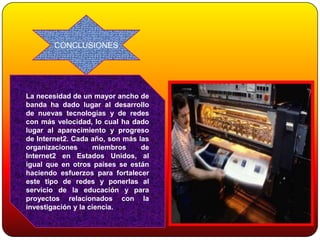 CONCLUSIONES




La necesidad de un mayor ancho de
banda ha dado lugar al desarrollo
de nuevas tecnologías y de redes
con más velocidad, lo cual ha dado
lugar al aparecimiento y progreso
de Internet2. Cada año, son más las
organizaciones       miembros    de
Internet2 en Estados Unidos, al
igual que en otros países se están
haciendo esfuerzos para fortalecer
este tipo de redes y ponerlas al
servicio de la educación y para
proyectos relacionados con la
investigación y la ciencia.
 