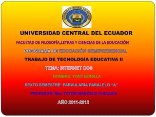 UNIVERSIDAD CENTRAL DEL ECUADOR




 TRABAJO DE TECNOLOGÍA EDUCATIVA II


            NOMBRE: YONY BONILLA

 SEXTO SEMESTRE: PARVULARIA PARALELO “A”

   PROFESOR: Msc TUTOR MARCELO CHICAIZA
 